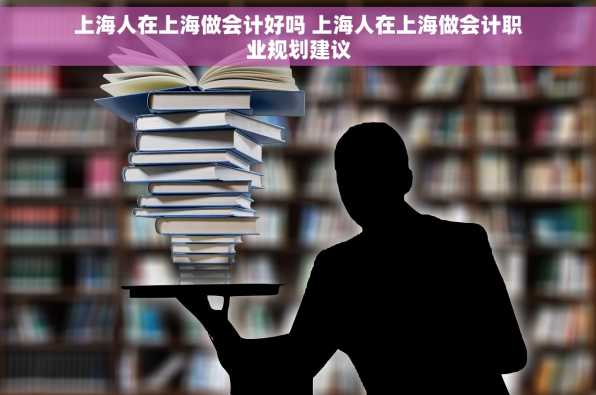 上海人在上海做会计好吗 上海人在上海做会计职业规划建议
