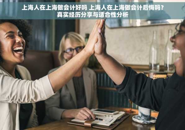 上海人在上海做会计好吗 上海人在上海做会计后悔吗？真实经历分享与适合性分析