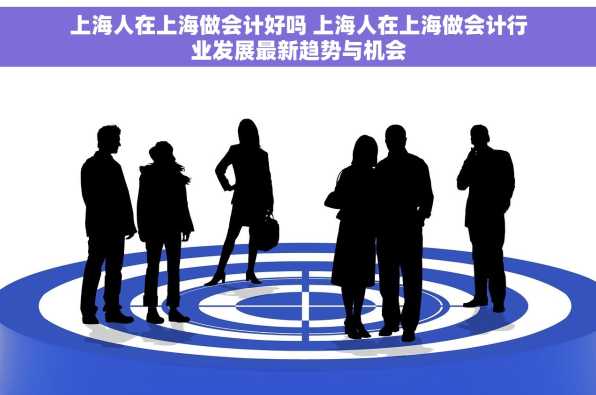 上海人在上海做会计好吗 上海人在上海做会计行业发展最新趋势与机会