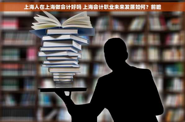 上海人在上海做会计好吗 上海会计职业未来发展如何？前瞻