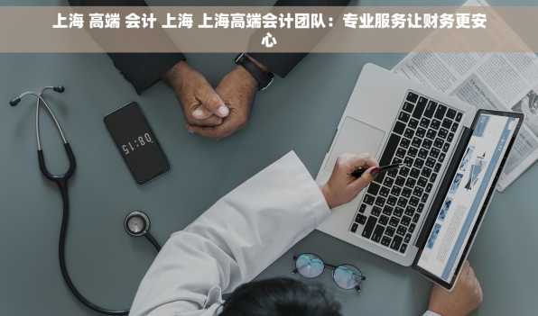上海 高端 会计 上海 上海高端会计团队：专业服务让财务更安心