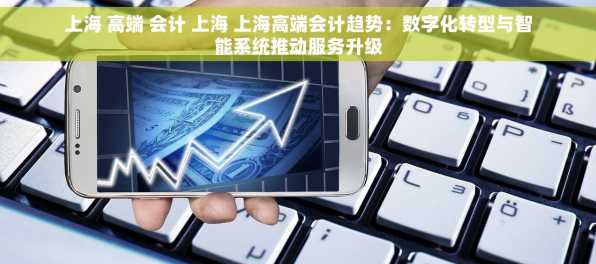 上海 高端 会计 上海 上海高端会计趋势：数字化转型与智能系统推动服务升级