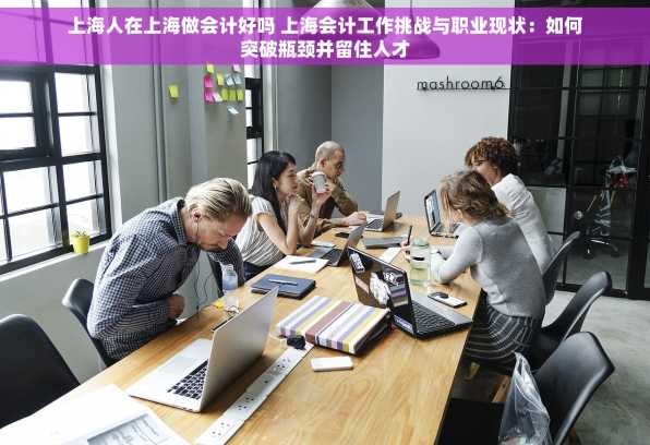 上海人在上海做会计好吗 上海会计工作挑战与职业现状：如何突破瓶颈并留住人才