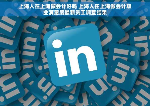 上海人在上海做会计好吗 上海人在上海做会计职业满意度最新员工调查结果