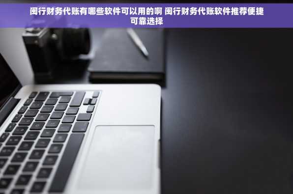 闽行财务代账有哪些软件可以用的啊 闽行财务代账软件推荐便捷可靠选择