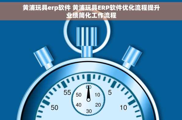 黄浦玩具erp软件 黄浦玩具ERP软件优化流程提升业绩简化工作流程