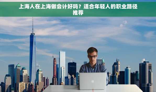 上海人在上海做会计好吗？适合年轻人的职业路径推荐