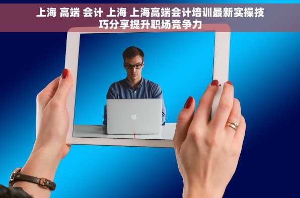上海 高端 会计 上海 上海高端会计培训最新实操技巧分享提升职场竞争力