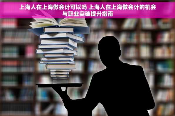 上海人在上海做会计可以吗 上海人在上海做会计的机会与职业突破提升指南