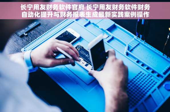 长宁用友财务软件官府 长宁用友财务软件财务自动化提升与财务报表生成最新实践案例操作指南