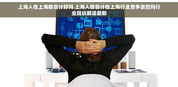 上海人在上海做会计好吗 上海人做会计在上海行业竞争激烈吗行业现状解读最新
