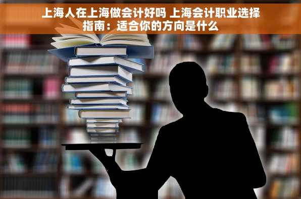 上海人在上海做会计好吗 上海会计职业选择指南：适合你的方向是什么