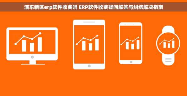 浦东新区erp软件收费吗 ERP软件收费疑问解答与纠结解决指南