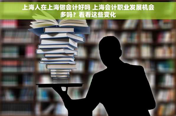 上海人在上海做会计好吗 上海会计职业发展机会多吗？看看这些变化