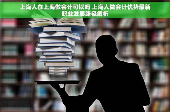 上海人在上海做会计可以吗 上海人做会计优势最新职业发展路径解析