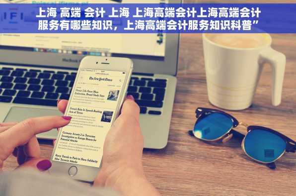 上海 高端 会计 上海 上海高端会计上海高端会计服务有哪些知识，上海高端会计服务知识科普”