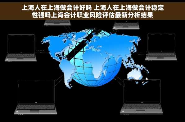 上海人在上海做会计好吗 上海人在上海做会计稳定性强吗上海会计职业风险评估最新分析结果