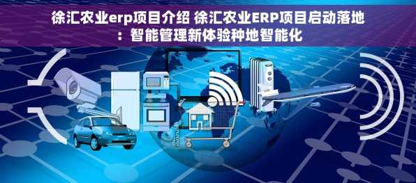徐汇农业erp项目介绍 徐汇农业ERP项目启动落地：智能管理新体验种地智能化