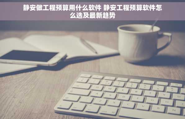 静安做工程预算用什么软件 静安工程预算软件怎么选及最新趋势