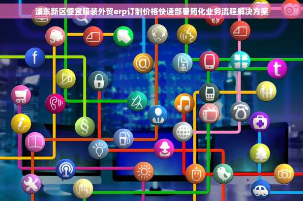 浦东新区便宜服装外贸erp订制价格快速部署简化业务流程解决方案