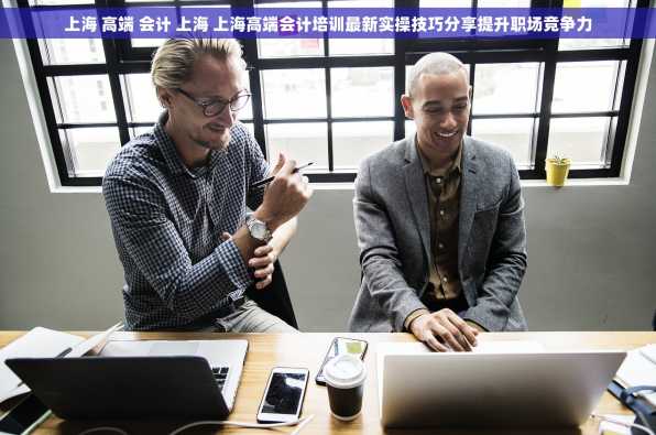 上海 高端 会计 上海 上海高端会计培训最新实操技巧分享提升职场竞争力