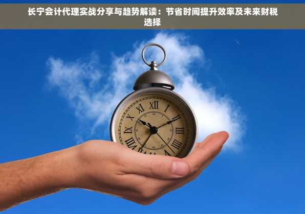 长宁会计代理实战分享与趋势解读：节省时间提升效率及未来财税选择