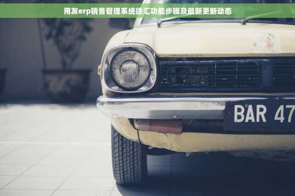 用友erp销售管理系统徐汇功能步骤及最新更新动态