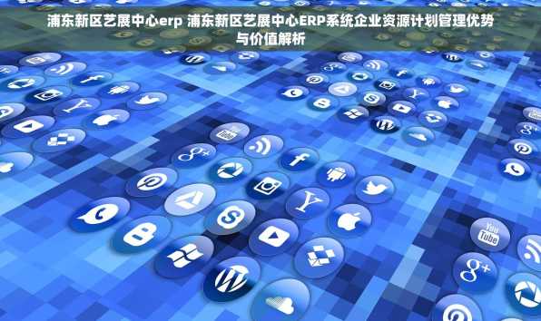 浦东新区艺展中心erp 浦东新区艺展中心ERP系统企业资源计划管理优势与价值解析
