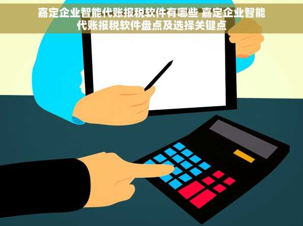 嘉定企业智能代账报税软件有哪些 嘉定企业智能代账报税软件盘点及选择关键点