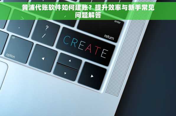 黄浦代账软件如何建账？提升效率与新手常见问题解答