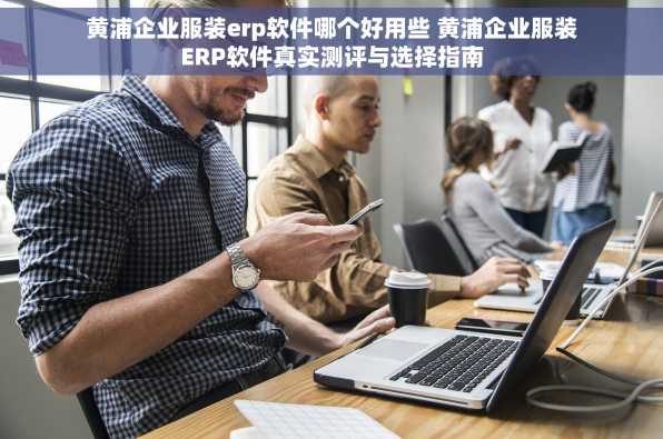 黄浦企业服装erp软件哪个好用些 黄浦企业服装ERP软件真实测评与选择指南