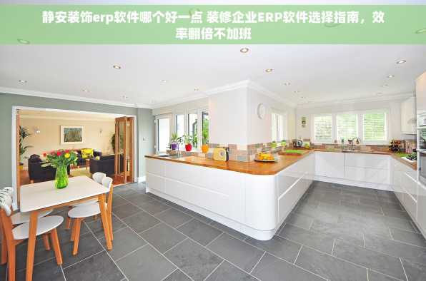 静安装饰erp软件哪个好一点 装修企业ERP软件选择指南，效率翻倍不加班