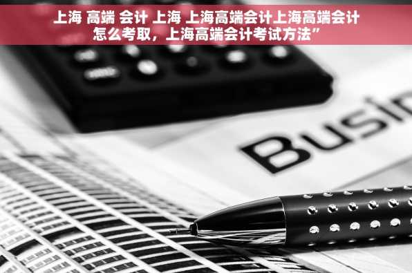 上海 高端 会计 上海 上海高端会计上海高端会计怎么考取，上海高端会计考试方法”