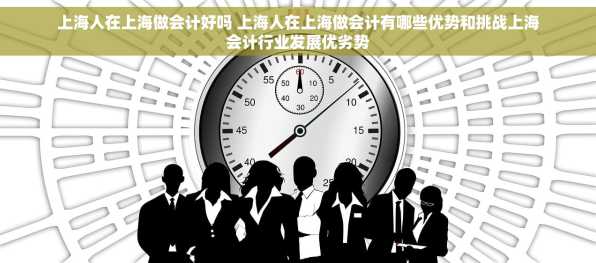 上海人在上海做会计好吗 上海人在上海做会计有哪些优势和挑战上海会计行业发展优劣势