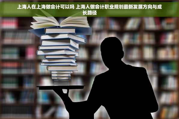 上海人在上海做会计可以吗 上海人做会计职业规划最新发展方向与成长路径