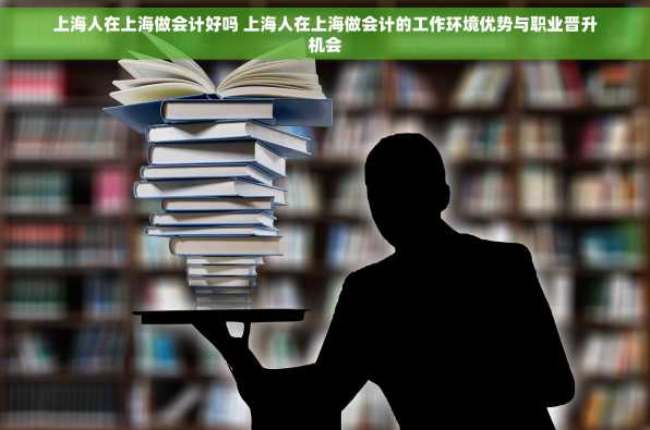 上海人在上海做会计好吗 上海人在上海做会计的工作环境优势与职业晋升机会