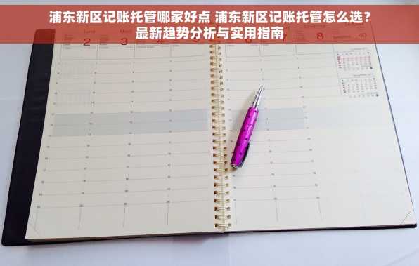 浦东新区记账托管哪家好点 浦东新区记账托管怎么选？最新趋势分析与实用指南