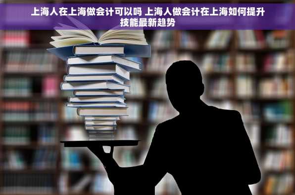 上海人在上海做会计可以吗 上海人做会计在上海如何提升技能最新趋势