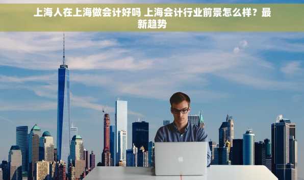 上海人在上海做会计好吗 上海会计行业前景怎么样？最新趋势