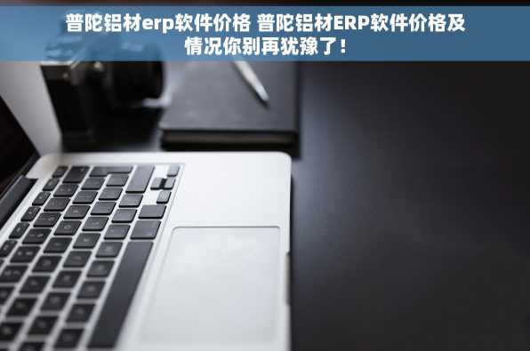 普陀铝材erp软件价格 普陀铝材ERP软件价格及情况你别再犹豫了！
