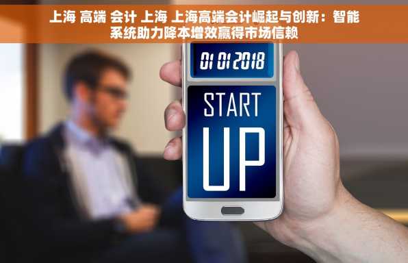 上海 高端 会计 上海 上海高端会计崛起与创新：智能系统助力降本增效赢得市场信赖