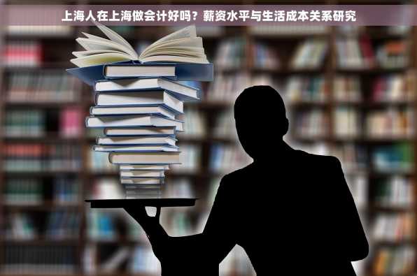 上海人在上海做会计好吗？薪资水平与生活成本关系研究