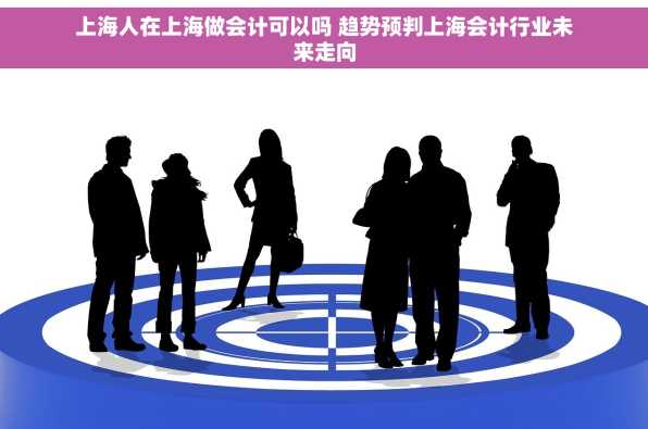 上海人在上海做会计可以吗 趋势预判上海会计行业未来走向