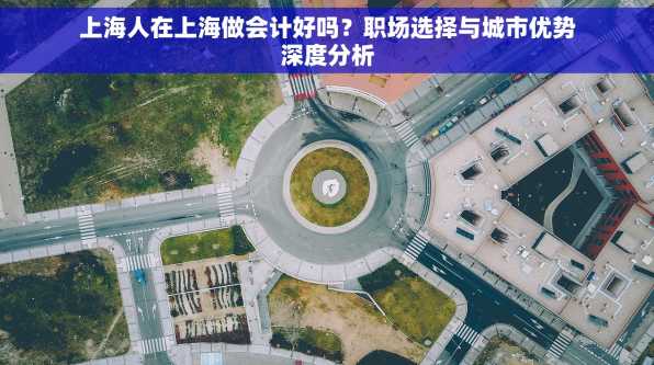 上海人在上海做会计好吗？职场选择与城市优势深度分析