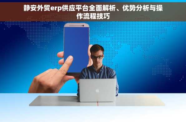静安外贸erp供应平台全面解析、优势分析与操作流程技巧