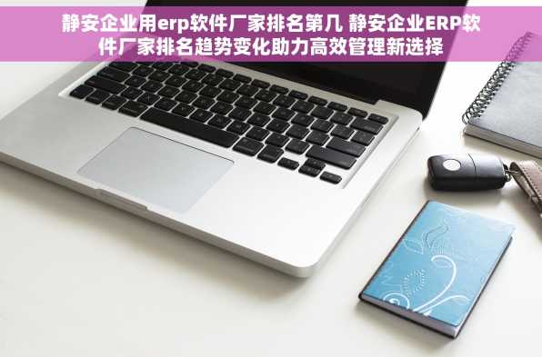 静安企业用erp软件厂家排名第几 静安企业ERP软件厂家排名趋势变化助力高效管理新选择