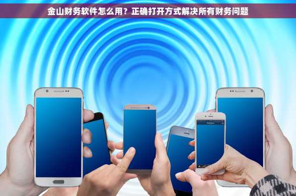 金山财务软件怎么用？正确打开方式解决所有财务问题