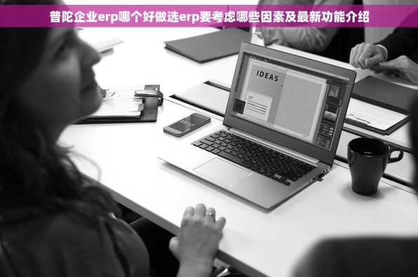 普陀企业erp哪个好做选erp要考虑哪些因素及最新功能介绍