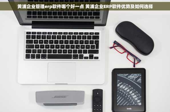 黄浦企业管理erp软件哪个好一点 黄浦企业ERP软件优势及如何选择