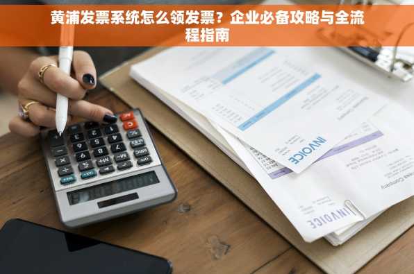 黄浦发票系统怎么领发票？企业必备攻略与全流程指南
